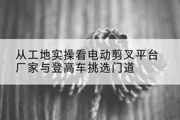 苍南电动剪叉升降平台厂家-从工地实操看电动剪叉平台厂家与登高车挑选门道