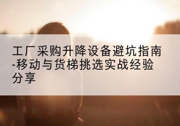 苍南移动式升降机怎么选-工厂采购升降设备避坑指南-移动与货梯挑选实战经验分享