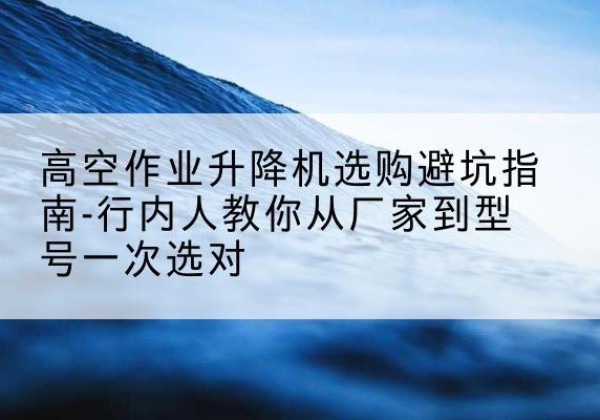 苍南升降平台厂家-高空作业升降机选购避坑指南-行内人教你从厂家到型号一次选对