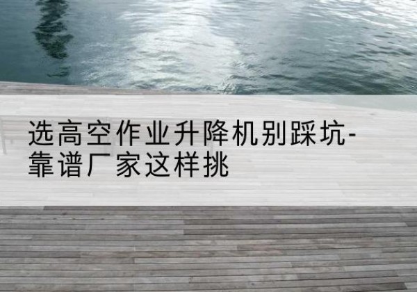苍南剪叉式升降机厂家-选高空作业升降机别踩坑-靠谱厂家这样挑