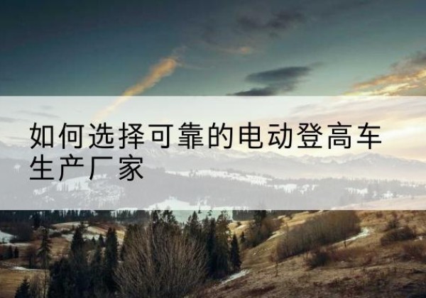 苍南电动登高车厂家-如何选择可靠的电动登高车生产厂家