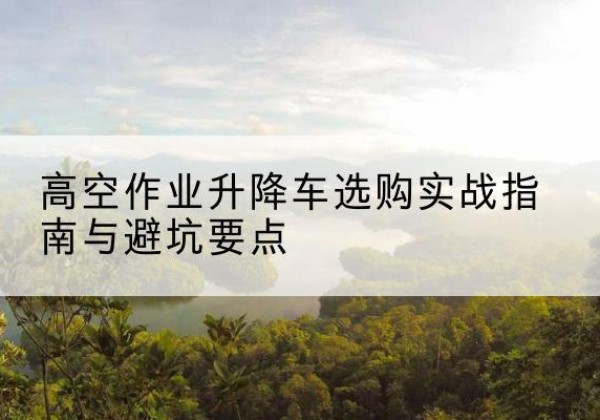 苍南升降车怎么选-高空作业升降车选购实战指南与避坑要点